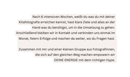 Nach 6 intensiven Wochen weißt du was du mit deiner Kitafotografie erreichen kannst hast klare Ziele und alles an der Hand was du benötigst um in die Umsetzung zu gehen Anschließend bleiben wir in Kontakt und verbinden uns einmal im Monat feiern Erfolge und machen da weiter wo du Fragen hast Zusammen mit mir und einer kleinen Gruppe aus Fotografinnen die sich auf den gleichen Weg machen empowern wir DEINE ENERGIE mit dem richtigen Hype